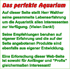 Auf dieser Seite stellt Herr Walther seine gesammelte Lebenserfahrung um die Aquaristik allen Interessenten zur Verfgung. (Vielen Dank!)  Seine Empfehlungen beruhen auf eigener Erfahrung und die auf der  Seite angebotenen Produkte sind ebenfalls aus eigener Entwicklung.  Eine Erforschung dieser Web-Seite ist sowohl fr Anfnger und Profis gleichermaen interessant!  Das perfekte Aquarium