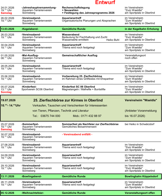 Entwurf 24.01.2026 19.�� Uhr Samstag 26.02.2026 19.�� Uhr 26.03.2026 19.�� Uhr Heiko Buhl 30.04.2026 19.�� Uhr 01.05.2026 08.�� Uhr 28.05.2026 19.�� Uhr 25.06.2026 19.�� Uhr 05.07.2026 13.�� Uhr Sonntag 25.07.2026 19.�� Uhr Samstag 30.07.2026 19.�� Uhr 27.08.2026 19.�� Uhr 24.09.2026 19.�� Uhr 29.10.2026 19.�� Uhr 26.11.2026 19.�� Uhr 13.11.2026-Bowlingabend-Gem�tliche RundeBowlingbahn K�ppelsdorf -Vereinsabend-Aquarianertreffim Vereinsheim 05.12.2026-Weihnachtsfeier-Gem�tliche RundeVeranstaltungsort offen  Aquarien-TerrarienvereinThema wird noch festgelegt"Zum Waeldla"  Sonnebergam Sportplatz in Oberlind  Aquarien-TerrarienvereinThema wird noch festgelegt"Zum Waeldla"  Sonnebergam Sportplatz in Oberlind  Sonneberg am Sportplatz in Oberlind -Vereinsabend-Aquarianertreffim Vereinsheim -Vereinsabend- im Vereinsheim  Aquarien-TerrarienvereinThema wird noch festgelegt"Zum Waeldla" Aquarianertreff  Aquarien-TerrarienvereinThema wird noch festgelegt"Zum Waeldla"  Sonnebergam Sportplatz in Oberlind  Sonneberg -Vereinsabend-Aquarianertreffim Vereinsheim -Vereinsabend-- Vereinsabend entf�llt -  Aquarien-Terrarienverein  Sonneberg -Sommerfest-Sommerfest als Nachfeier zur Zierfischb�rsebei Heiko in Schw�rzdorf  Aquarien-TerrarienvereinGem�tliches Beisammensein bis 16.07.2026) von Tieren, Pflanzen, Technik und Literatur(Anbieter Voranmeldung Tel.:   03675 744 000Mob.: 0171 432 88 97 -Vereinsabend-Vorbereitung 25. Zierfischb�rseim Vereinsheim 19.07.2026 25. Zierfischb�rse zur Kirmes in Oberlind     Vereinsheim "Waeldla" 10.��- 14.��UhrVerkaufen, Tauschen und Verschenken f�r Interessenten  Aquarien-Terrarienvereinim Rahmen eines Grillfestes mit Ehepartner"Zum Waeldla"  Sonnebergam Sportplatz in Oberlind -Kinderfest-Kinderfest SC 06 Oberlindim Vereinsheim Sportverein SC06 OberlindMagnetangeln / Malhefte + Buntstifte"Zum Waeldla" am Sportplatz in Oberlind  Aquarien-TerrarienvereinThema wird noch festgelegt"Zum Waeldla"  Sonnebergam Sportplatz in Oberlind  Sonneberg -Vereinsabend-Aquarianertreffim Vereinsheim  Aquarien-Terrarienverein noch offen  Aquarien-TerrarienvereinThema wird noch festgelegt"Zum Waeldla"  Sonnebergam Sportplatz in Oberlind -Vereinsabend-Aquarianertreffim Vereinsheim  Aquarien-TerrarienvereinBedeutung f�r Fischhaltung und Zucht"Zum Waeldla"  Sonnebergam Sportplatz in Oberlind -Mai-Ausflug-Gemeinschaftlicher AusflugVeranstaltungsort Wasserwerte ermitteln 13.03.2026-Kegelabend-Gem�tliche Rundein der Kegelbahn Erholung -Vereinsabend-Aquarianertreff + Festlegung des Jahresprogramms 2026 -Vereinsabend-Wasserabendim Vereinsheim "Zum Waeldla" am Sportplatz in Oberlind  Aquarien-TerrarienvereinOrganisatorische Planungen und Absprachen  Sonneberg  Sonneberg am Sportplatz in Oberlind im Vereinsheim -Jahreshauptversammlung-Rechenschaftslegungim Vereinsheim  Aquarien-Terrarienverein+ Neuwahlen"Zum Waeldla"