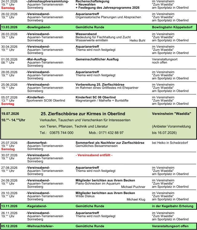 24.01.2026 19.�� Uhr Samstag 26.02.2026 19.�� Uhr 26.03.2026 19.�� Uhr Heiko Buhl 30.04.2026 19.�� Uhr 01.05.2026 08.�� Uhr 28.05.2026 19.�� Uhr 25.06.2026 19.�� Uhr 05.07.2026 13.�� Uhr Sonntag 25.07.2026 19.�� Uhr Samstag 30.07.2026 19.�� Uhr 27.08.2026 19.�� Uhr 24.09.2026 19.�� Uhr Michael Puchner 29.10.2026 19.�� Uhr Michael Klug 26.11.2026 19.�� Uhr  Sonneberg am Sportplatz in Oberlind im Vereinsheim -Jahreshauptversammlung-Rechenschaftslegungim Vereinsheim  Aquarien-Terrarienverein+ Neuwahlen"Zum Waeldla" 13.03.2026-Bowlingabend-Gem�tliche RundeBowlingbahn K�ppelsdorf -Vereinsabend-Aquarianertreff + Festlegung des Jahresprogramms 2026 -Vereinsabend-Wasserabendim Vereinsheim "Zum Waeldla" am Sportplatz in Oberlind  Aquarien-TerrarienvereinOrganisatorische Planungen und Absprachen  Sonneberg -Vereinsabend-Aquarianertreffim Vereinsheim  Aquarien-TerrarienvereinBedeutung f�r Fischhaltung und Zucht"Zum Waeldla"  Sonnebergam Sportplatz in Oberlind -Mai-Ausflug-Gemeinschaftlicher AusflugVeranstaltungsort Wasserwerte ermitteln  Aquarien-Terrarienverein noch offen  Aquarien-TerrarienvereinThema wird noch festgelegt"Zum Waeldla"  Sonnebergam Sportplatz in Oberlind  Aquarien-TerrarienvereinThema wird noch festgelegt"Zum Waeldla"  Sonnebergam Sportplatz in Oberlind  Sonneberg -Vereinsabend-Aquarianertreffim Vereinsheim -Vereinsabend-Vorbereitung 25. Zierfischb�rseim Vereinsheim 19.07.2026 25. Zierfischb�rse zur Kirmes in Oberlind     Vereinsheim "Waeldla" 10.��- 14.��UhrVerkaufen, Tauschen und Verschenken f�r Interessenten  Aquarien-Terrarienvereinim Rahmen eines Grillfestes mit Ehepartner"Zum Waeldla"  Sonnebergam Sportplatz in Oberlind -Kinderfest-Kinderfest SC 06 Oberlindim Vereinsheim Sportverein SC06 OberlindMagnetangeln / Malhefte + Buntstifte"Zum Waeldla" am Sportplatz in Oberlind -Sommerfest-Sommerfest als Nachfeier zur Zierfischb�rsebei Heiko in Schw�rzdorf  Aquarien-TerrarienvereinGem�tliches Beisammensein bis 16.07.2026) von Tieren, Pflanzen, Technik und Literatur(Anbieter Voranmeldung Tel.:   03675 744 000Mob.: 0171 432 88 97  Sonneberg -Vereinsabend-Aquarianertreffim Vereinsheim -Vereinsabend-- Vereinsabend entf�llt -  Aquarien-Terrarienverein  Sonneberg -Vereinsabend- im Vereinsheim  Aquarien-TerrarienvereinPiano-Schnecken im Aquarium"Zum Waeldla" Mitglieder berichten aus ihrem Becken  Aquarien-TerrarienvereinThema wird noch festgelegt"Zum Waeldla"  Sonnebergam Sportplatz in Oberlind  Aquarien-TerrarienvereinWilde Diskus"Zum Waeldla"  Sonnebergam Sportplatz in Oberlind  Sonneberg am Sportplatz in Oberlind -Vereinsabend-Mitglieder berichten aus ihrem Beckenim Vereinsheim 13.11.2026-Kegelabend-Gem�tliche Rundein der Kegelbahn Erholung -Vereinsabend-Aquarianertreffim Vereinsheim 05.12.2026-Weihnachtsfeier-Gem�tliche RundeVeranstaltungsort offen  Aquarien-TerrarienvereinThema wird noch festgelegt"Zum Waeldla"  Sonnebergam Sportplatz in Oberlind